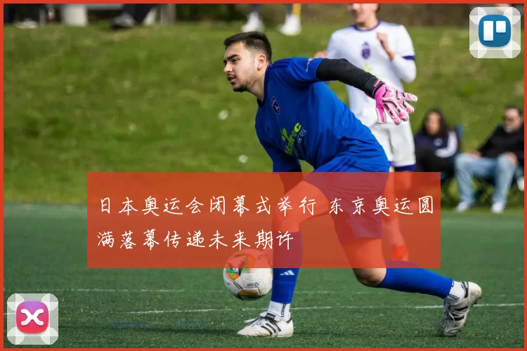 日本奥运会闭幕式举行 东京奥运圆满落幕传递未来期许