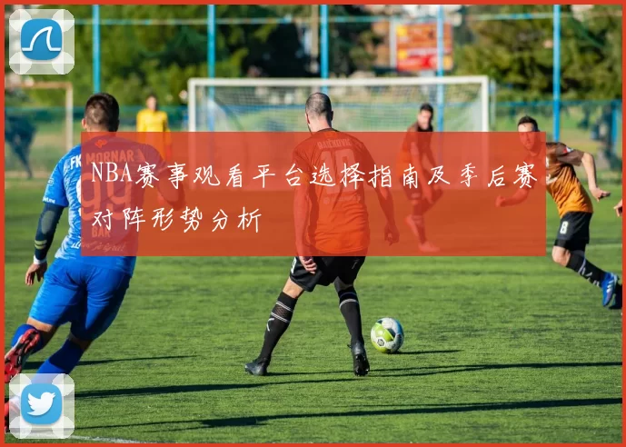 NBA赛事观看平台选择指南及季后赛对阵形势分析