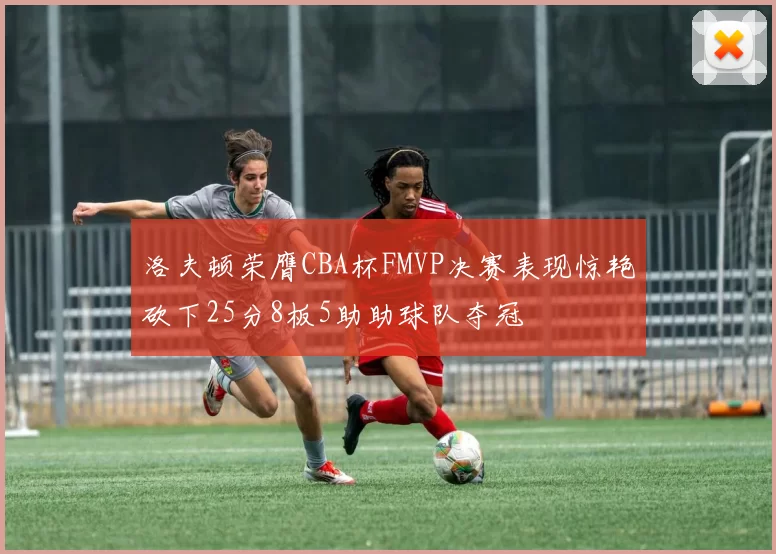 洛夫顿荣膺CBA杯FMVP决赛表现惊艳砍下25分8板5助助球队夺冠