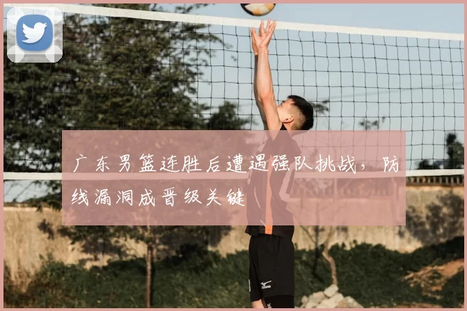 广东男篮连胜后遭遇强队挑战,防线漏洞成晋级关键