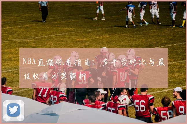 NBA直播观看指南：多平台对比与最佳收看方案解析