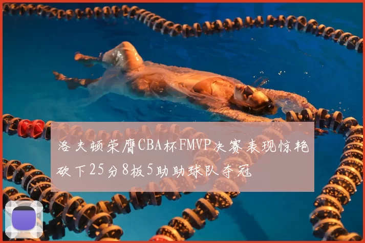 洛夫顿荣膺CBA杯FMVP决赛表现惊艳砍下25分8板5助助球队夺冠