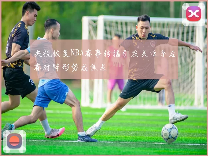 央视恢复NBA赛事转播引发关注季后赛对阵形势成焦点
