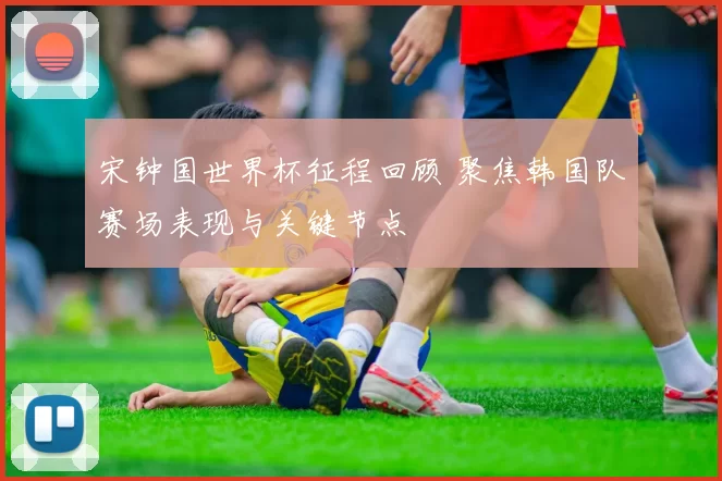 宋钟国世界杯征程回顾 聚焦韩国队赛场表现与关键节点
