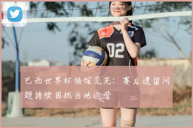 巴西世界杯场馆荒芜：赛后遗留问题持续困扰当地运营