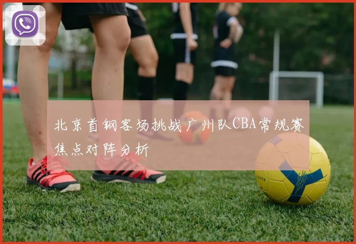 北京首钢客场挑战广州队CBA常规赛焦点对阵分析