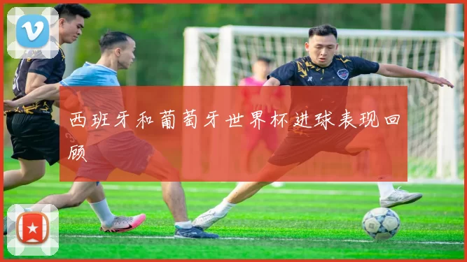 西班牙和葡萄牙世界杯进球表现回顾