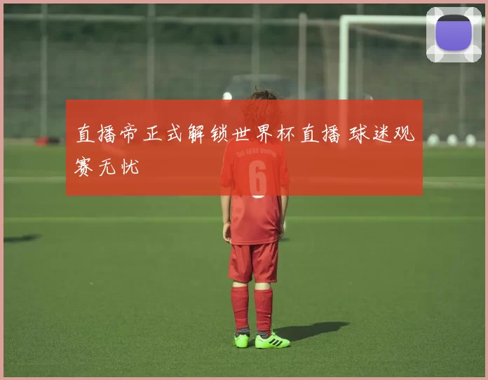 直播帝正式解锁世界杯直播 球迷观赛无忧