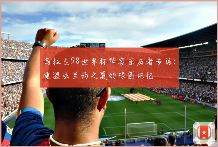 乌拉圭98世界杯阵容亲历者专访：重温法兰西之夏的绿茵记忆