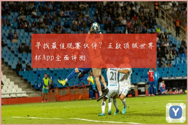 寻找最佳观赛伙伴？五款顶级世界杯App全面评测